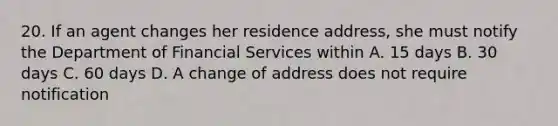 20. If an agent changes her residence address, she must notify the Department of Financial Services within A. 15 days B. 30 days C. 60 days D. A change of address does not require notification