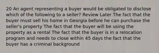 20 An agent representing a buyer would be obligated to disclose which of the following to a seller? Review Later The fact that the buyer must sell his home in Georgia before he can purchase the seller's property The fact that the buyer will be using the property as a rental The fact that the buyer is in a relocation program and needs to close within 45 days the fact that the buyer has a criminal background