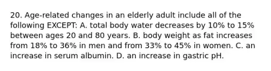 20. Age-related changes in an elderly adult include all of the following EXCEPT: A. total body water decreases by 10% to 15% between ages 20 and 80 years. B. body weight as fat increases from 18% to 36% in men and from 33% to 45% in women. C. an increase in serum albumin. D. an increase in gastric pH.