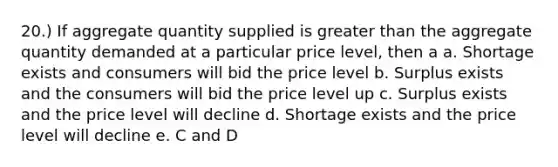 20.) If aggregate quantity supplied is <a href='https://www.questionai.com/knowledge/ktgHnBD4o3-greater-than' class='anchor-knowledge'>greater than</a> the aggregate quantity demanded at a particular price level, then a a. Shortage exists and consumers will bid the price level b. Surplus exists and the consumers will bid the price level up c. Surplus exists and the price level will decline d. Shortage exists and the price level will decline e. C and D