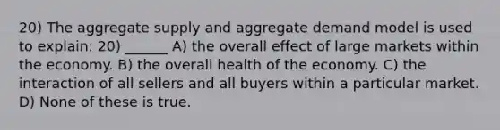 20) The aggregate supply and aggregate demand model is used to explain: 20) ______ A) the overall effect of large markets within the economy. B) the overall health of the economy. C) the interaction of all sellers and all buyers within a particular market. D) None of these is true.