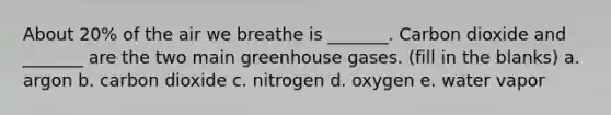 About 20% of the air we breathe is _______. Carbon dioxide and _______ are the two main greenhouse gases. (fill in the blanks) a. argon b. carbon dioxide c. nitrogen d. oxygen e. water vapor