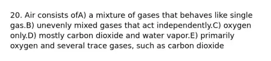 20. Air consists ofA) a mixture of gases that behaves like single gas.B) unevenly mixed gases that act independently.C) oxygen only.D) mostly carbon dioxide and water vapor.E) primarily oxygen and several trace gases, such as carbon dioxide