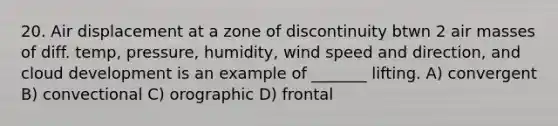 20. Air displacement at a zone of discontinuity btwn 2 air masses of diff. temp, pressure, humidity, wind speed and direction, and cloud development is an example of _______ lifting. A) convergent B) convectional C) orographic D) frontal