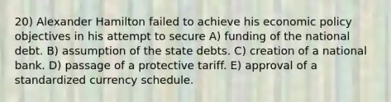 20) Alexander Hamilton failed to achieve his economic policy objectives in his attempt to secure A) funding of the national debt. B) assumption of the state debts. C) creation of a national bank. D) passage of a protective tariff. E) approval of a standardized currency schedule.