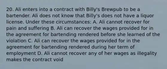 20. Ali enters into a contract with Billy's Brewpub to be a bartender. Ali does not know that Billy's does not have a liquor license. Under these circumstances: A. Ali cannot recover for pain and suffering B. Ali can recover the wages provided for in the agreement for bartending rendered before she learned of the violation C. Ali can recover the wages provided for in the agreement for bartending rendered during her term of employment D. Ali cannot recover any of her wages as illegality makes the contract void