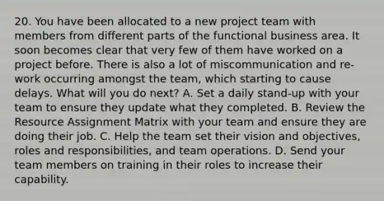 20. You have been allocated to a new project team with members from different parts of the functional business area. It soon becomes clear that very few of them have worked on a project before. There is also a lot of miscommunication and re-work occurring amongst the team, which starting to cause delays. What will you do next? A. Set a daily stand-up with your team to ensure they update what they completed. B. Review the Resource Assignment Matrix with your team and ensure they are doing their job. C. Help the team set their vision and objectives, roles and responsibilities, and team operations. D. Send your team members on training in their roles to increase their capability.