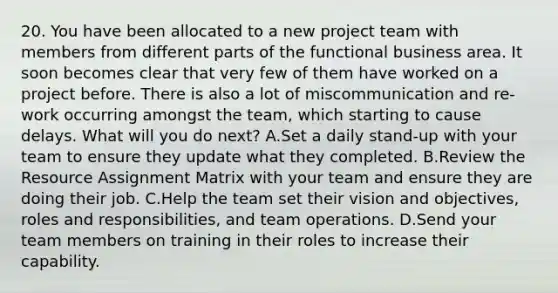 20. You have been allocated to a new project team with members from different parts of the functional business area. It soon becomes clear that very few of them have worked on a project before. There is also a lot of miscommunication and re-work occurring amongst the team, which starting to cause delays. What will you do next? A.Set a daily stand-up with your team to ensure they update what they completed. B.Review the Resource Assignment Matrix with your team and ensure they are doing their job. C.Help the team set their vision and objectives, roles and responsibilities, and team operations. D.Send your team members on training in their roles to increase their capability.