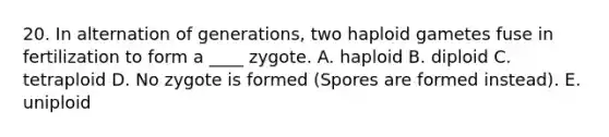 20. In alternation of generations, two haploid gametes fuse in fertilization to form a ____ zygote. A. haploid B. diploid C. tetraploid D. No zygote is formed (Spores are formed instead). E. uniploid