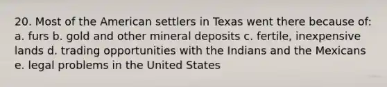 20. Most of the American settlers in Texas went there because of: a. furs b. gold and other mineral deposits c. fertile, inexpensive lands d. trading opportunities with the Indians and the Mexicans e. legal problems in the United States