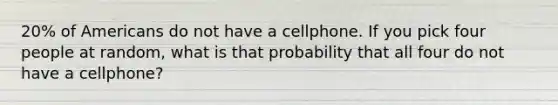 20% of Americans do not have a cellphone. If you pick four people at random, what is that probability that all four do not have a cellphone?