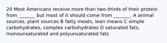 20 Most Americans receive more than two-thirds of their protein from _______ but most of it should come from _______. A animal sources, plant sources B fatty meats, lean means C simple carbohydrates, complex carbohydrates D saturated fats, monounsaturated and polyunsaturated fats