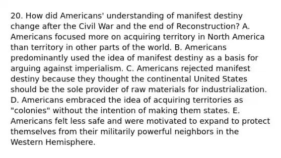 20. How did Americans' understanding of manifest destiny change after the Civil War and the end of Reconstruction? A. Americans focused more on acquiring territory in North America than territory in other parts of the world. B. Americans predominantly used the idea of manifest destiny as a basis for arguing against imperialism. C. Americans rejected manifest destiny because they thought the continental United States should be the sole provider of raw materials for industrialization. D. Americans embraced the idea of acquiring territories as "colonies" without the intention of making them states. E. Americans felt less safe and were motivated to expand to protect themselves from their militarily powerful neighbors in the Western Hemisphere.