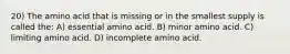 20) The amino acid that is missing or in the smallest supply is called the: A) essential amino acid. B) minor amino acid. C) limiting amino acid. D) incomplete amino acid.