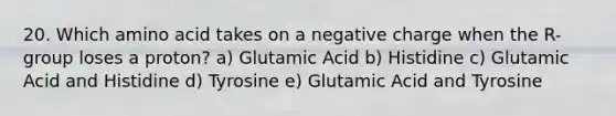 20. Which amino acid takes on a negative charge when the R-group loses a proton? a) Glutamic Acid b) Histidine c) Glutamic Acid and Histidine d) Tyrosine e) Glutamic Acid and Tyrosine