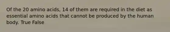 Of the 20 amino acids, 14 of them are required in the diet as essential amino acids that cannot be produced by the human body. True False