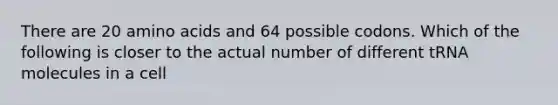 There are 20 amino acids and 64 possible codons. Which of the following is closer to the actual number of different tRNA molecules in a cell