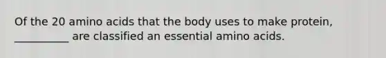 Of the 20 amino acids that the body uses to make protein, __________ are classified an essential amino acids.