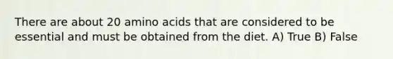 There are about 20 amino acids that are considered to be essential and must be obtained from the diet. A) True B) False