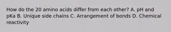 How do the 20 amino acids differ from each other? A. pH and pKa B. Unique side chains C. Arrangement of bonds D. Chemical reactivity