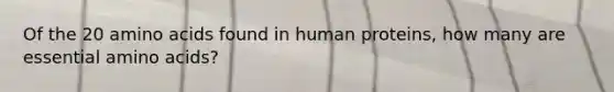 Of the 20 amino acids found in human proteins, how many are essential amino acids?