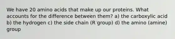 We have 20 amino acids that make up our proteins. What accounts for the difference between them? a) the carboxylic acid b) the hydrogen c) the side chain (R group) d) the amino (amine) group