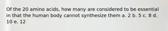 Of the 20 amino acids, how many are considered to be essential in that the human body cannot synthesize them a. 2 b. 5 c. 8 d. 10 e. 12