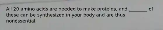 All 20 amino acids are needed to make proteins, and ________ of these can be synthesized in your body and are thus nonessential.