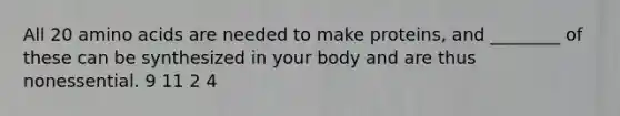 All 20 amino acids are needed to make proteins, and ________ of these can be synthesized in your body and are thus nonessential. 9 11 2 4