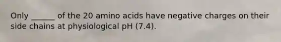 Only ______ of the 20 <a href='https://www.questionai.com/knowledge/k9gb720LCl-amino-acids' class='anchor-knowledge'>amino acids</a> have negative charges on their side chains at physiological pH (7.4).