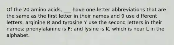 Of the 20 amino acids, ___ have one-letter abbreviations that are the same as the first letter in their names and 9 use different letters. arginine R and tyrosine Y use the second letters in their names; phenylalanine is F; and lysine is K, which is near L in the alphabet.