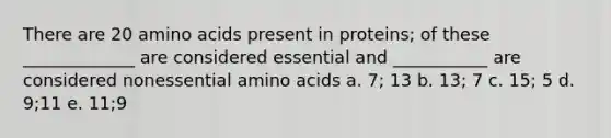 There are 20 amino acids present in proteins; of these _____________ are considered essential and ___________ are considered nonessential amino acids a. 7; 13 b. 13; 7 c. 15; 5 d. 9;11 e. 11;9