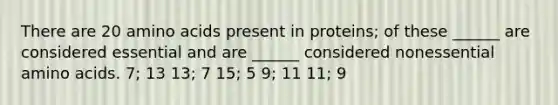 There are 20 amino acids present in proteins; of these ______ are considered essential and are ______ considered nonessential amino acids. 7; 13 13; 7 15; 5 9; 11 11; 9