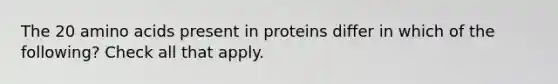 The 20 <a href='https://www.questionai.com/knowledge/k9gb720LCl-amino-acids' class='anchor-knowledge'>amino acids</a> present in proteins differ in which of the following? Check all that apply.