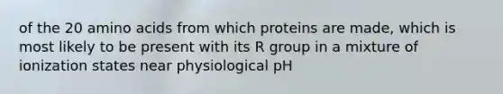 of the 20 amino acids from which proteins are made, which is most likely to be present with its R group in a mixture of ionization states near physiological pH