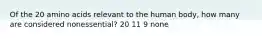 Of the 20 amino acids relevant to the human body, how many are considered nonessential? 20 11 9 none