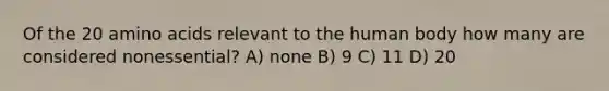 Of the 20 amino acids relevant to the human body how many are considered nonessential? A) none B) 9 C) 11 D) 20