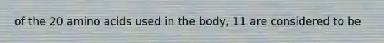 of the 20 amino acids used in the body, 11 are considered to be