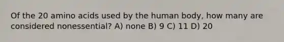 Of the 20 amino acids used by the human body, how many are considered nonessential? A) none B) 9 C) 11 D) 20