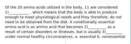 Of the 20 amino acids utilized in the body, 11 are considered 1)___________ , which means that the body is able to produce enough to meet physiological needs and they therefore, do not need to be obtained from the diet. A conditionally essential amino acid is an amino acid that becomes 2)__________ as a result of certain disorders or illnesses, but is usually 3)_________ under normal healthy circumstances. a. essential b. nonessential