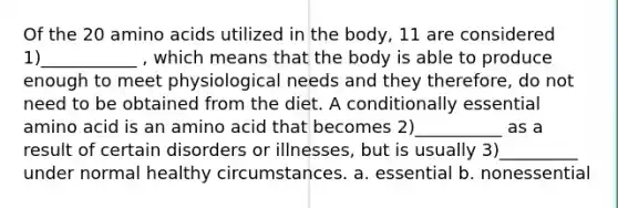 Of the 20 amino acids utilized in the body, 11 are considered 1)___________ , which means that the body is able to produce enough to meet physiological needs and they therefore, do not need to be obtained from the diet. A conditionally essential amino acid is an amino acid that becomes 2)__________ as a result of certain disorders or illnesses, but is usually 3)_________ under normal healthy circumstances. a. essential b. nonessential