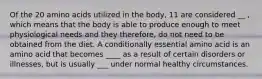 Of the 20 amino acids utilized in the body, 11 are considered __ , which means that the body is able to produce enough to meet physiological needs and they therefore, do not need to be obtained from the diet. A conditionally essential amino acid is an amino acid that becomes ____ as a result of certain disorders or illnesses, but is usually ___ under normal healthy circumstances.