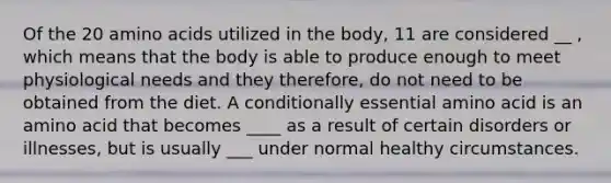 Of the 20 amino acids utilized in the body, 11 are considered __ , which means that the body is able to produce enough to meet physiological needs and they therefore, do not need to be obtained from the diet. A conditionally essential amino acid is an amino acid that becomes ____ as a result of certain disorders or illnesses, but is usually ___ under normal healthy circumstances.