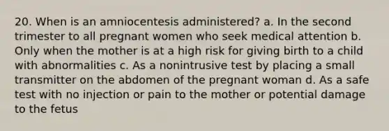 20. When is an amniocentesis administered? a. In the second trimester to all pregnant women who seek medical attention b. Only when the mother is at a high risk for giving birth to a child with abnormalities c. As a nonintrusive test by placing a small transmitter on the abdomen of the pregnant woman d. As a safe test with no injection or pain to the mother or potential damage to the fetus