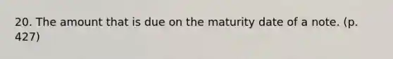 20. The amount that is due on the maturity date of a note. (p. 427)