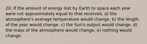 20. If the amount of energy lost by Earth to space each year were not approximately equal to that received, a) the atmosphere's average temperature would change. b) the length of the year would change. c) the Sun's output would change. d) the mass of the atmosphere would change. e) nothing would change.