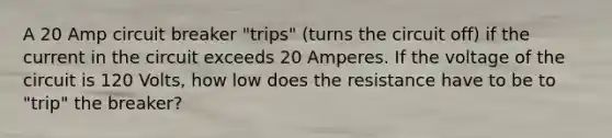 A 20 Amp circuit breaker "trips" (turns the circuit off) if the current in the circuit exceeds 20 Amperes. If the voltage of the circuit is 120 Volts, how low does the resistance have to be to "trip" the breaker?