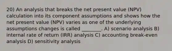 20) An analysis that breaks the net present value (NPV) calculation into its component assumptions and shows how the net present value (NPV) varies as one of the underlying assumptions changes is called ________. A) scenario analysis B) internal rate of return (IRR) analysis C) accounting break-even analysis D) sensitivity analysis