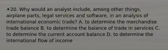 ✴︎20. Why would an analyst include, among other things, airplane parts, legal services and software, in an analysis of international economic trade? A. to determine the merchandise trade balance B. to determine the balance of trade in services C. to determine the current account balance D. to determine the international flow of income