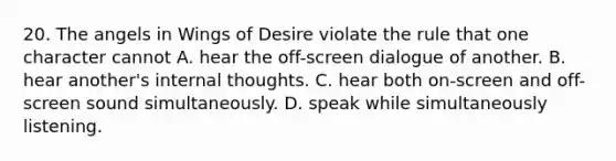 20. The angels in Wings of Desire violate the rule that one character cannot A. hear the off-screen dialogue of another. B. hear another's internal thoughts. C. hear both on-screen and off-screen sound simultaneously. D. speak while simultaneously listening.